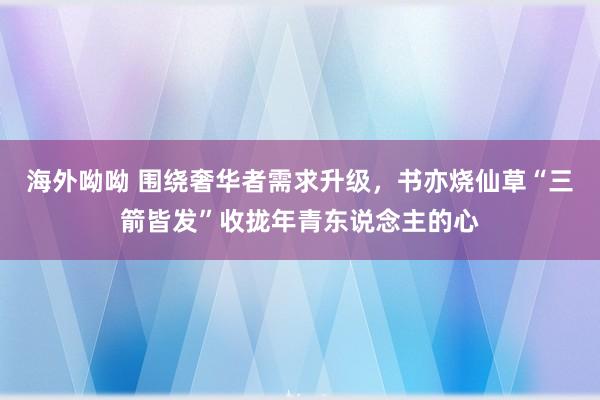 海外呦呦 围绕奢华者需求升级，书亦烧仙草“三箭皆发”收拢年青东说念主的心