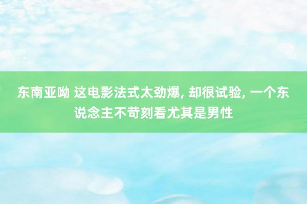 东南亚呦 这电影法式太劲爆， 却很试验， 一个东说念主不苛刻看尤其是男性