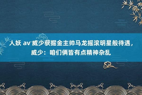 人妖 av 威少获掘金主帅马龙摇滚明星般待遇，威少：咱们俩皆有点精神杂乱