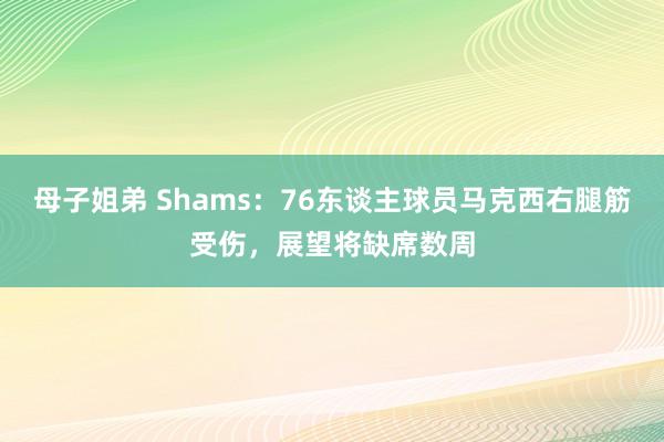 母子姐弟 Shams：76东谈主球员马克西右腿筋受伤，展望将缺席数周