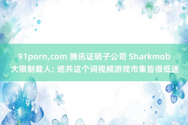 91porn,com 腾讯证明子公司 Sharkmob 大限制裁人: 统共这个词视频游戏市集皆很低迷