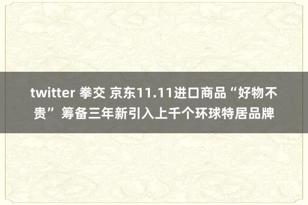 twitter 拳交 京东11.11进口商品“好物不贵” 筹备三年新引入上千个环球特居品牌