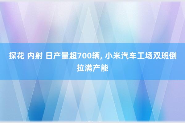 探花 内射 日产量超700辆, 小米汽车工场双班倒拉满产能