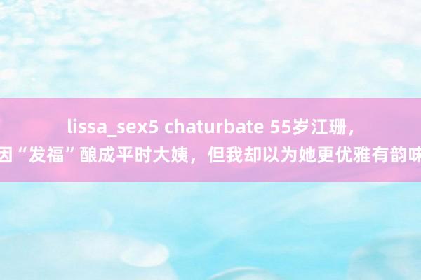 lissa_sex5 chaturbate 55岁江珊，因“发福”酿成平时大姨，但我却以为她更优雅有韵味