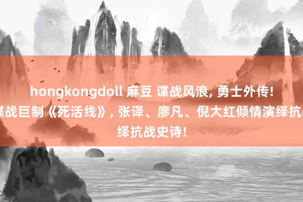 hongkongdoll 麻豆 谍战风浪， 勇士外传! 48集谍战巨制《死活线》， 张译、廖凡、倪大红倾情演绎抗战史诗!