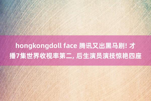 hongkongdoll face 腾讯又出黑马剧! 才播7集世界收视率第二， 后生演员演技惊艳四座