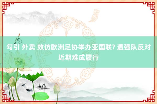 勾引 外卖 效仿欧洲足协举办亚国联? 遭强队反对近期难成履行