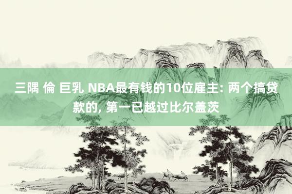 三隅 倫 巨乳 NBA最有钱的10位雇主: 两个搞贷款的， 第一已越过比尔盖茨