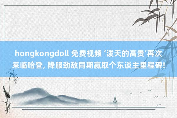 hongkongdoll 免费视频 ‘泼天的高贵’再次来临哈登， 降服劲敌同期赢取个东谈主里程碑!