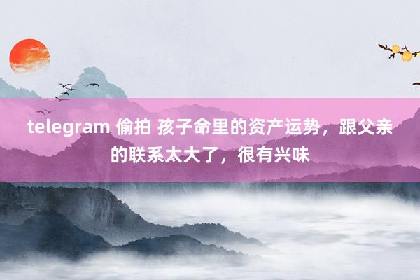 telegram 偷拍 孩子命里的资产运势，跟父亲的联系太大了，很有兴味