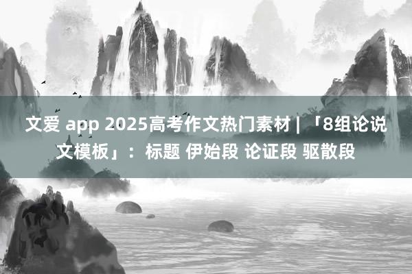 文爱 app 2025高考作文热门素材 | 「8组论说文模板」：标题 伊始段 论证段 驱散段