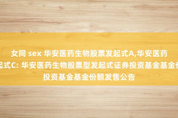 女同 sex 华安医药生物股票发起式A，华安医药生物股票发起式C: 华安医药生物股票型发起式证券投资基金基金份额发售公告