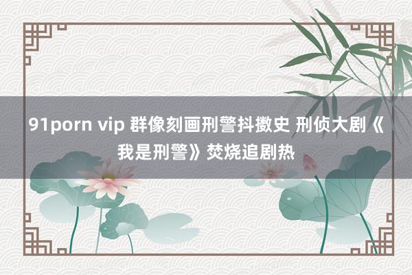 91porn vip 群像刻画刑警抖擞史 刑侦大剧《我是刑警》焚烧追剧热