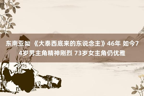 东南亚呦 《大泰西底来的东说念主》46年 如今74岁男主角精神刚烈 73岁女主角仍优雅