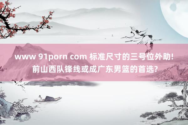 www 91porn com 标准尺寸的三号位外助! 前山西队锋线或成广东男篮的首选?