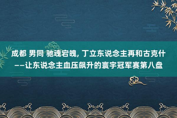 成都 男同 驰魂宕魄， 丁立东说念主再和古克什——让东说念主血压飙升的寰宇冠军赛第八盘