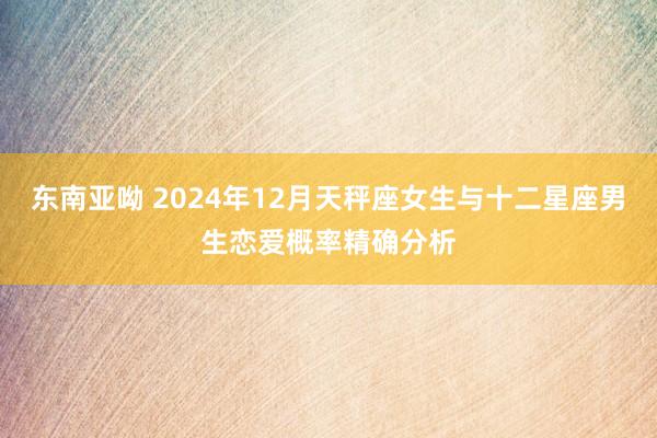 东南亚呦 2024年12月天秤座女生与十二星座男生恋爱概率精确分析