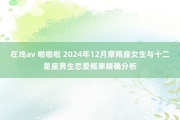 在线av 啪啪啦 2024年12月摩羯座女生与十二星座男生恋爱概率精确分析