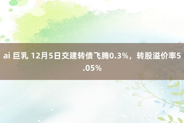 ai 巨乳 12月5日交建转债飞腾0.3%，转股溢价率5.05%