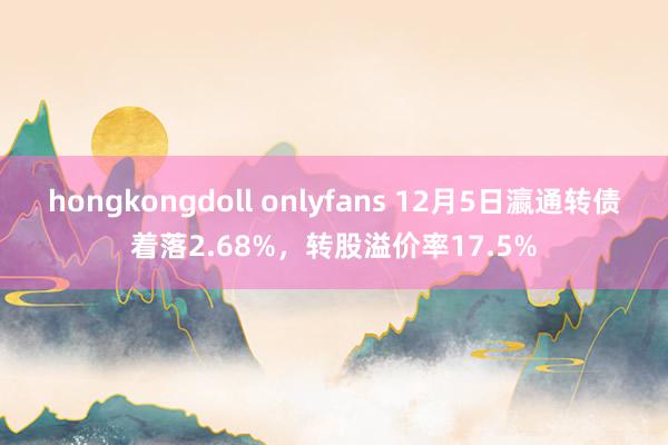 hongkongdoll onlyfans 12月5日瀛通转债着落2.68%，转股溢价率17.5%