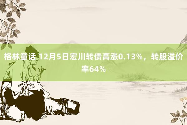 格林童话 12月5日宏川转债高涨0.13%，转股溢价率64%