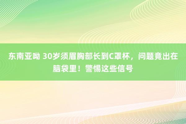 东南亚呦 30岁须眉胸部长到C罩杯，问题竟出在脑袋里！警惕这些信号