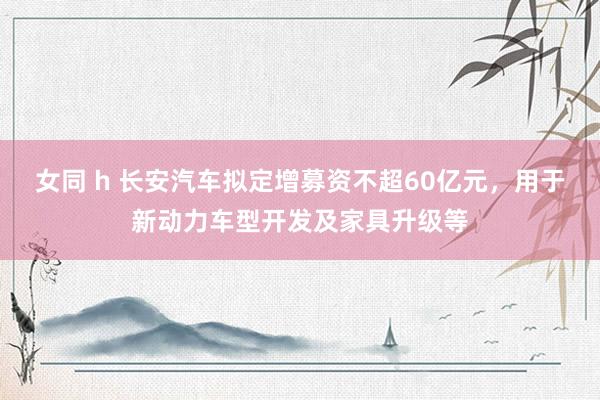 女同 h 长安汽车拟定增募资不超60亿元，用于新动力车型开发及家具升级等