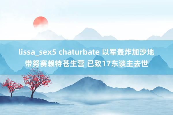 lissa_sex5 chaturbate 以军轰炸加沙地带努赛赖特苍生营 已致17东谈主去世