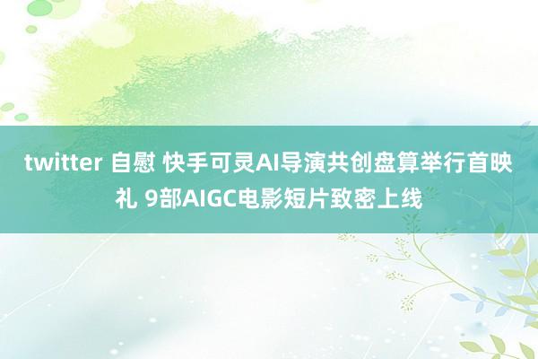 twitter 自慰 快手可灵AI导演共创盘算举行首映礼 9部AIGC电影短片致密上线