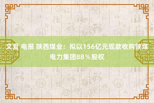 文爱 电报 陕西煤业：拟以156亿元现款收购陕煤电力集团88％股权