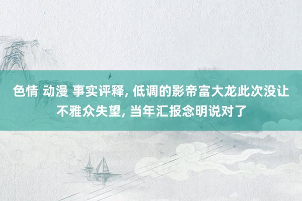 色情 动漫 事实评释， 低调的影帝富大龙此次没让不雅众失望， 当年汇报念明说对了