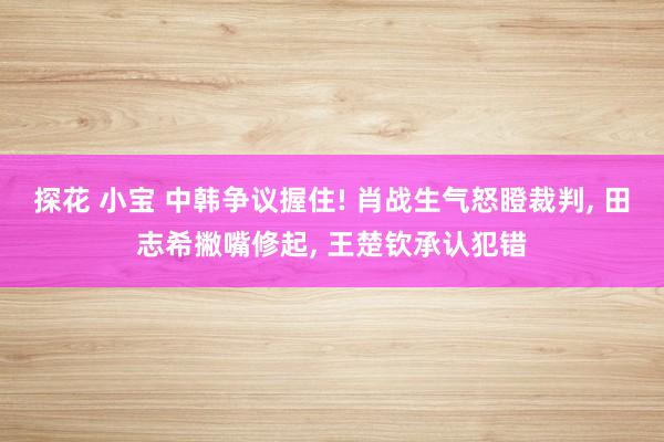 探花 小宝 中韩争议握住! 肖战生气怒瞪裁判， 田志希撇嘴修起， 王楚钦承认犯错