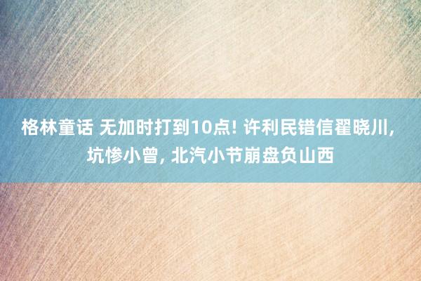 格林童话 无加时打到10点! 许利民错信翟晓川， 坑惨小曾， 北汽小节崩盘负山西