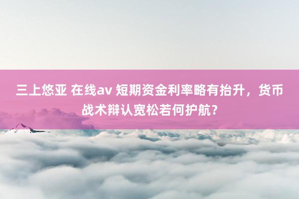 三上悠亚 在线av 短期资金利率略有抬升，货币战术辩认宽松若何护航？