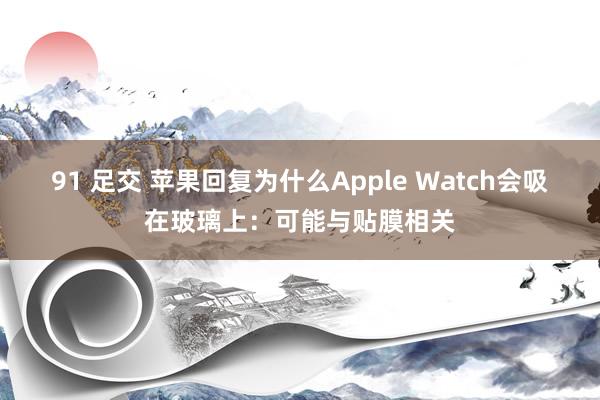 91 足交 苹果回复为什么Apple Watch会吸在玻璃上：可能与贴膜相关