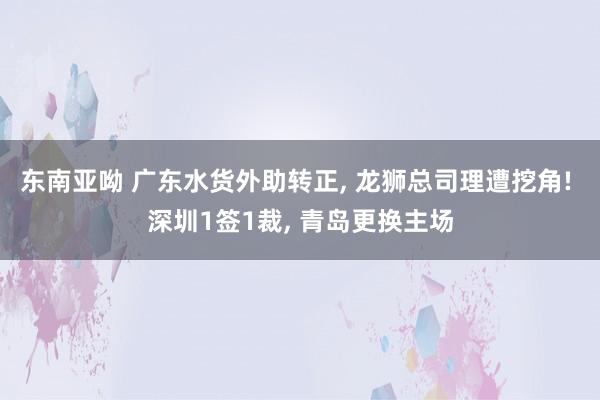 东南亚呦 广东水货外助转正， 龙狮总司理遭挖角! 深圳1签1裁， 青岛更换主场