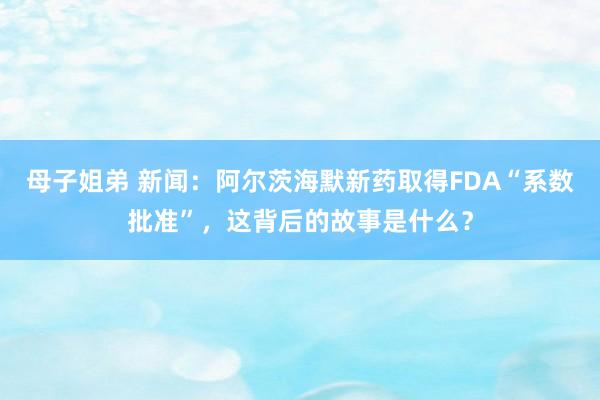 母子姐弟 新闻：阿尔茨海默新药取得FDA“系数批准”，这背后的故事是什么？