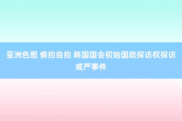 亚洲色图 偷拍自拍 韩国国会初始国政探访权探访戒严事件