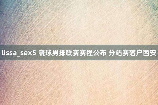 lissa_sex5 寰球男排联赛赛程公布 分站赛落户西安