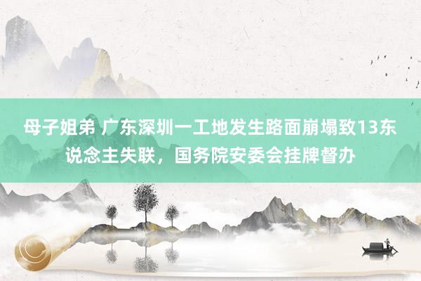 母子姐弟 广东深圳一工地发生路面崩塌致13东说念主失联，国务院安委会挂牌督办