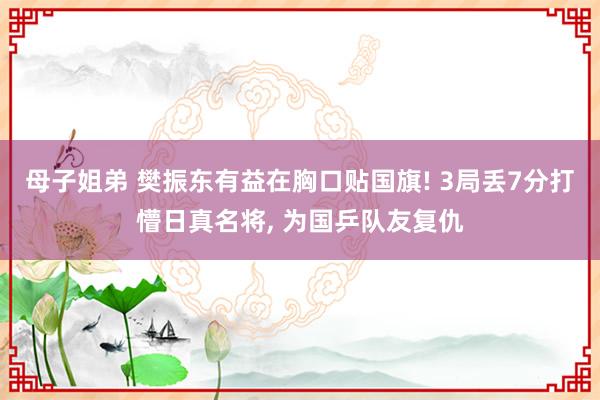 母子姐弟 樊振东有益在胸口贴国旗! 3局丢7分打懵日真名将， 为国乒队友复仇