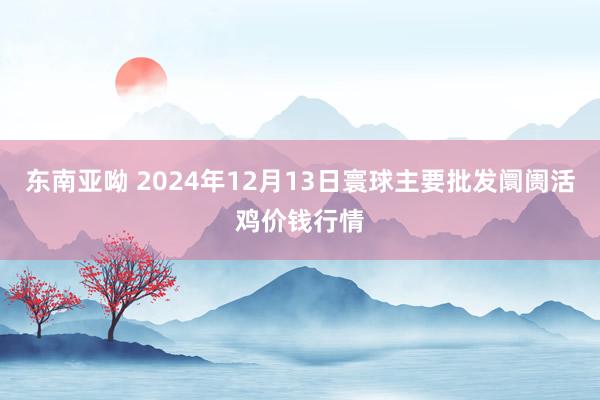 东南亚呦 2024年12月13日寰球主要批发阛阓活鸡价钱行情