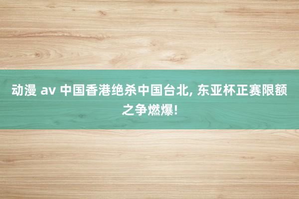 动漫 av 中国香港绝杀中国台北， 东亚杯正赛限额之争燃爆!