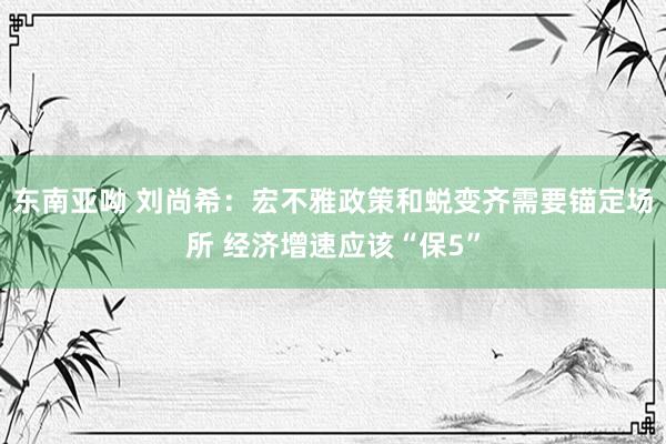 东南亚呦 刘尚希：宏不雅政策和蜕变齐需要锚定场所 经济增速应该“保5”