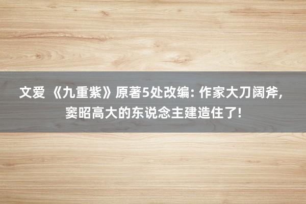 文爱 《九重紫》原著5处改编: 作家大刀阔斧， 窦昭高大的东说念主建造住了!