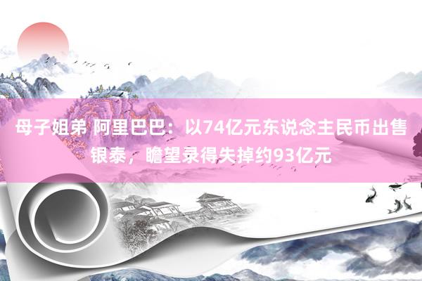 母子姐弟 阿里巴巴：以74亿元东说念主民币出售银泰，瞻望录得失掉约93亿元