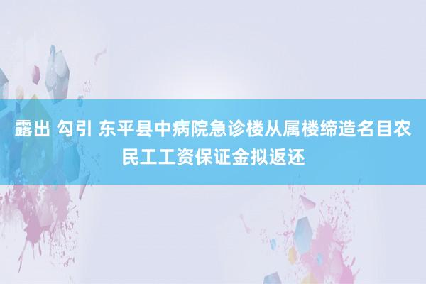 露出 勾引 东平县中病院急诊楼从属楼缔造名目农民工工资保证金拟返还