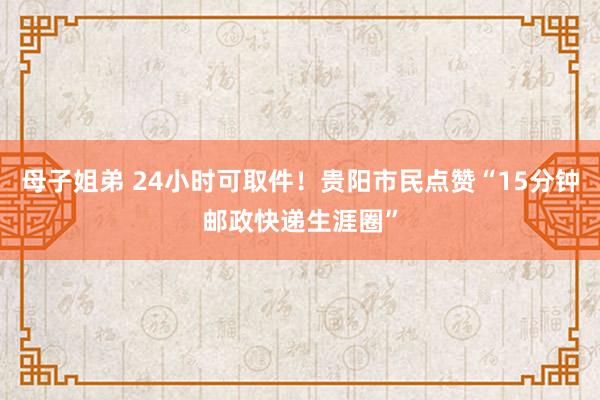 母子姐弟 24小时可取件！贵阳市民点赞“15分钟邮政快递生涯圈”