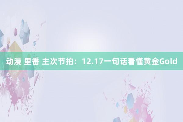 动漫 里番 主次节拍：12.17一句话看懂黄金Gold