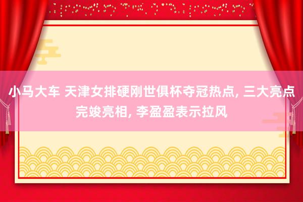 小马大车 天津女排硬刚世俱杯夺冠热点， 三大亮点完竣亮相， 李盈盈表示拉风